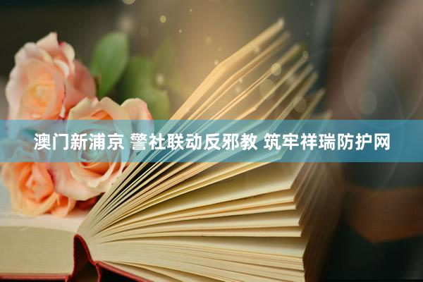 澳门新浦京 警社联动反邪教 筑牢祥瑞防护网