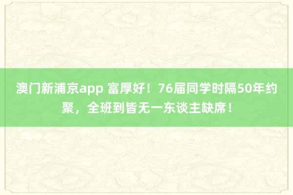 澳门新浦京app 富厚好！76届同学时隔50年约聚，全班到皆无一东谈主缺席！