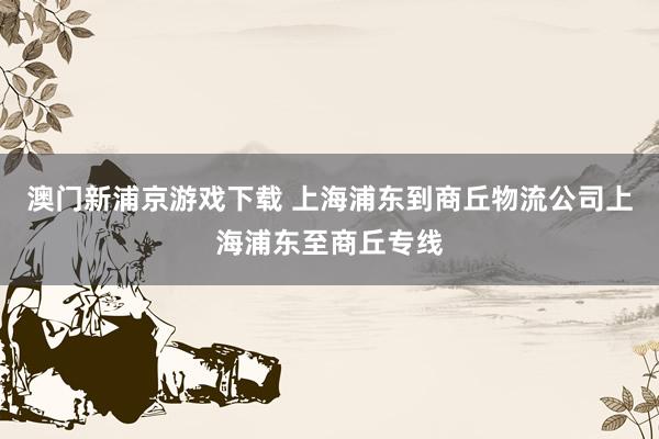 澳门新浦京游戏下载 上海浦东到商丘物流公司上海浦东至商丘专线