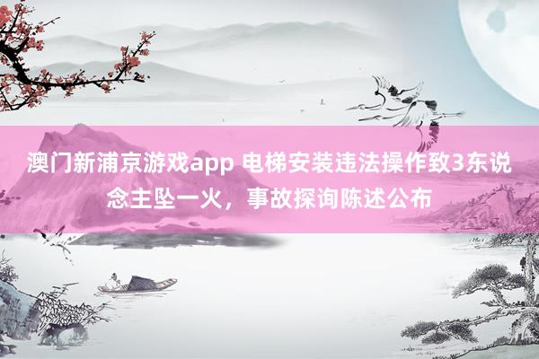 澳门新浦京游戏app 电梯安装违法操作致3东说念主坠一火，事故探询陈述公布