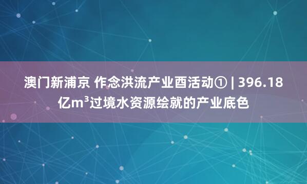 澳门新浦京 作念洪流产业酉活动① | 396.18亿m³过境水资源绘就的产业底色
