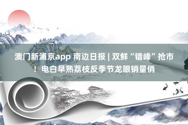 澳门新浦京app 南边日报 | 双鲜“错峰”抢市！电白早熟荔枝反季节龙眼销量俏