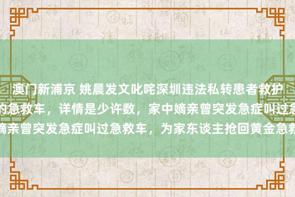 澳门新浦京 姚晨发文叱咤深圳违法私转患者救护车：如斯草菅东谈主命的急救车，详情是少许数，家中嫡亲曾突发急症叫过急救车，为家东谈主抢回黄金急救时辰