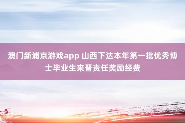 澳门新浦京游戏app 山西下达本年第一批优秀博士毕业生来晋责任奖励经费