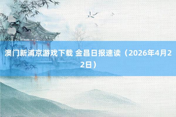 澳门新浦京游戏下载 金昌日报速读（2026年4月22日）