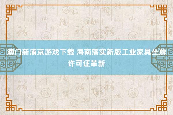 澳门新浦京游戏下载 海南落实新版工业家具坐蓐许可证革新