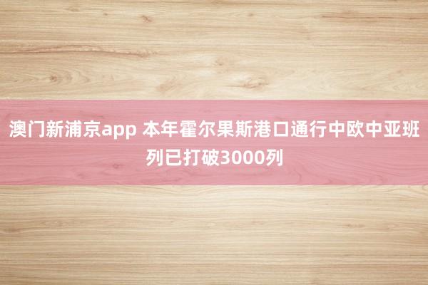 澳门新浦京app 本年霍尔果斯港口通行中欧中亚班列已打破3000列