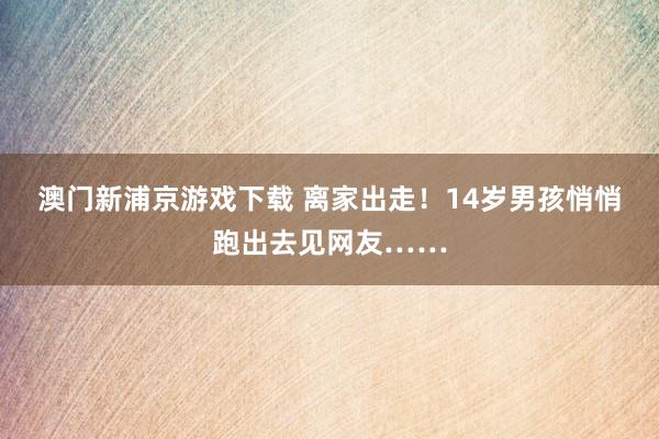 澳门新浦京游戏下载 离家出走！14岁男孩悄悄跑出去见网友……