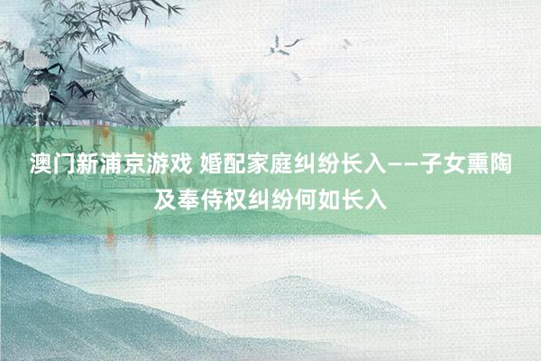 澳门新浦京游戏 婚配家庭纠纷长入——子女熏陶及奉侍权纠纷何如长入