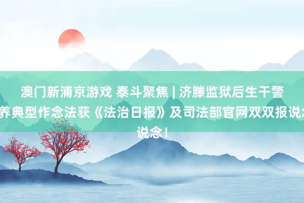 澳门新浦京游戏 泰斗聚焦 | 济滕监狱后生干警培养典型作念法获《法治日报》及司法部官网双双报说念！