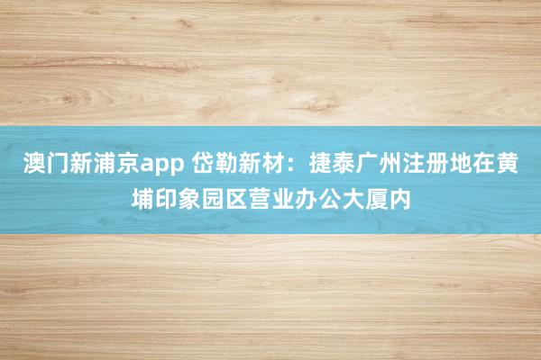 澳门新浦京app 岱勒新材：捷泰广州注册地在黄埔印象园区营业办公大厦内