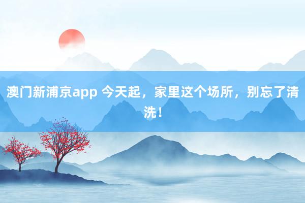 澳门新浦京app 今天起，家里这个场所，别忘了清洗！