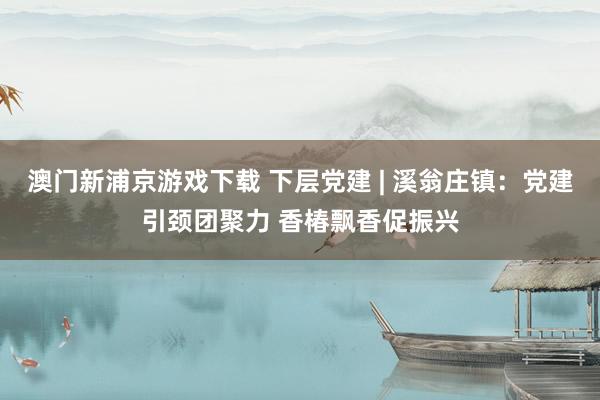 澳门新浦京游戏下载 下层党建 | 溪翁庄镇：党建引颈团聚力 香椿飘香促振兴