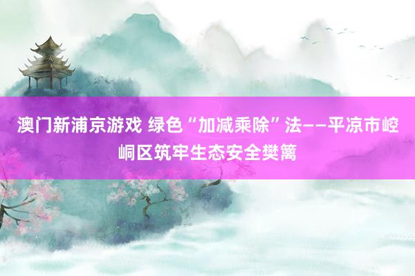 澳门新浦京游戏 绿色“加减乘除”法——平凉市崆峒区筑牢生态安全樊篱