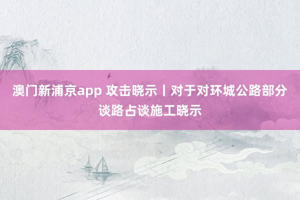 澳门新浦京app 攻击晓示丨对于对环城公路部分谈路占谈施工晓示