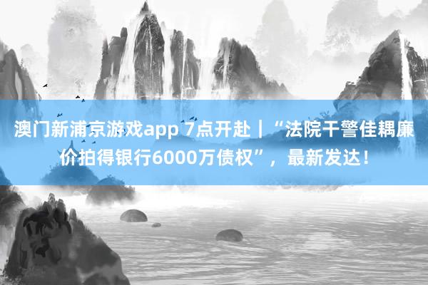 澳门新浦京游戏app 7点开赴｜“法院干警佳耦廉价拍得银行6000万债权”，最新发达！