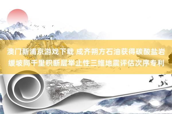 澳门新浦京游戏下载 成齐朔方石油获得碳酸盐岩缓坡同千里积断层举止性三维地震评估次序专利