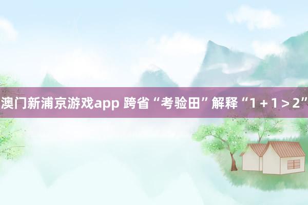 澳门新浦京游戏app 跨省“考验田”解释“1＋1＞2”