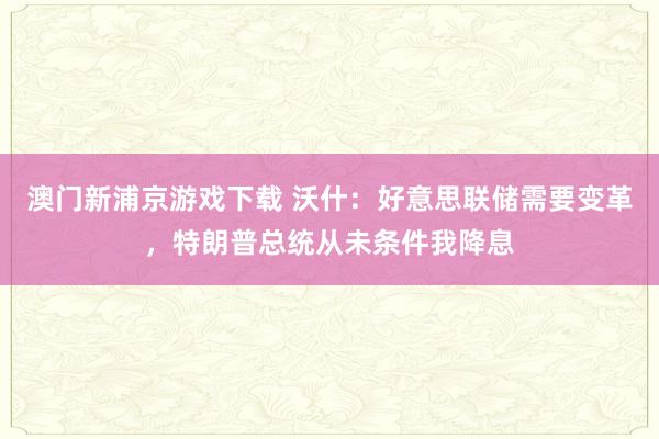 澳门新浦京游戏下载 沃什：好意思联储需要变革，特朗普总统从未条件我降息