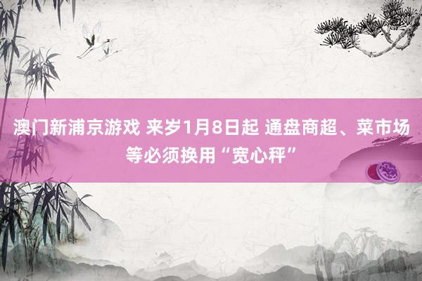 澳门新浦京游戏 来岁1月8日起 通盘商超、菜市场等必须换用“宽心秤”