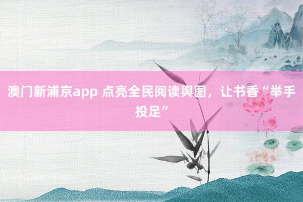 澳门新浦京app 点亮全民阅读舆图，让书香“举手投足”