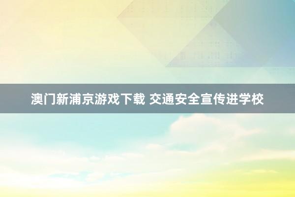 澳门新浦京游戏下载 交通安全宣传进学校