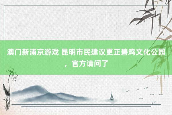 澳门新浦京游戏 昆明市民建议更正碧鸡文化公园，官方请问了