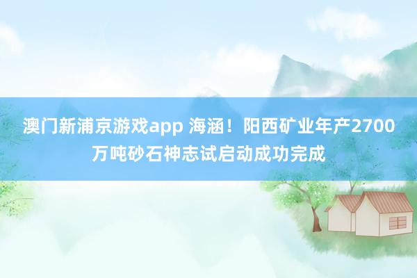 澳门新浦京游戏app 海涵！阳西矿业年产2700万吨砂石神志试启动成功完成