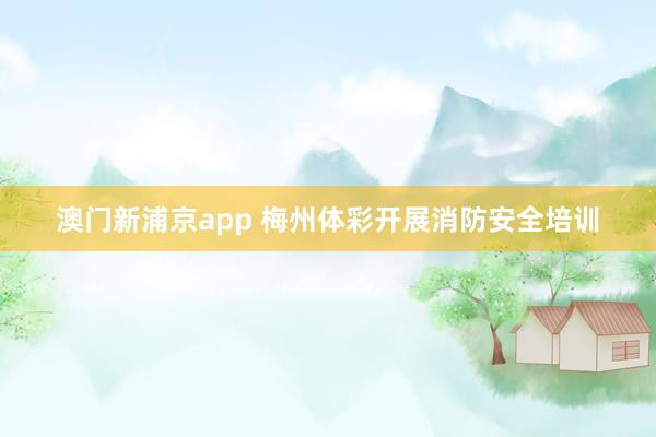 澳门新浦京app 梅州体彩开展消防安全培训
