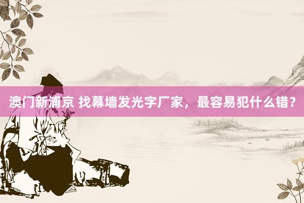 澳门新浦京 找幕墙发光字厂家，最容易犯什么错？
