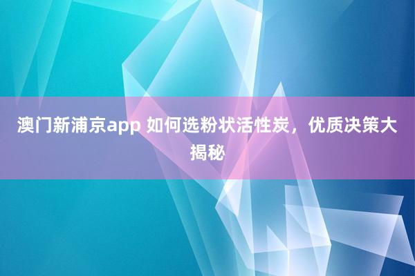澳门新浦京app 如何选粉状活性炭，优质决策大揭秘