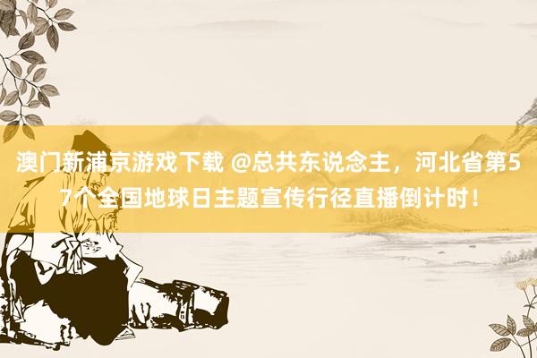 澳门新浦京游戏下载 @总共东说念主，河北省第57个全国地球日主题宣传行径直播倒计时！