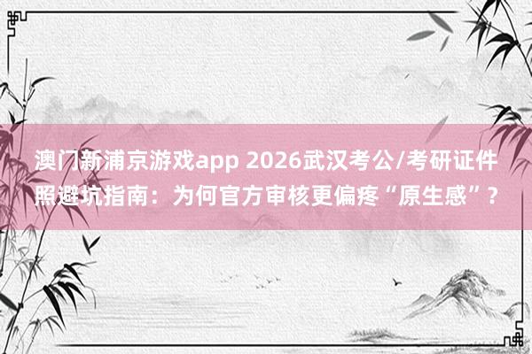 澳门新浦京游戏app 2026武汉考公/考研证件照避坑指南：为何官方审核更偏疼“原生感”？