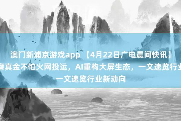 澳门新浦京游戏app 【4月22日广电晨间快讯】Pre6G磨真金不怕火网投运，AI重构大屏生态，一文速览行业新动向