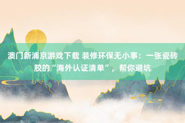 澳门新浦京游戏下载 装修环保无小事：一张瓷砖胶的“海外认证清单”，帮你避坑