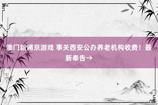 澳门新浦京游戏 事关西安公办养老机构收费！最新奉告→