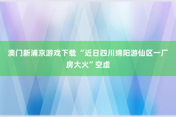 澳门新浦京游戏下载 “近日四川绵阳游仙区一厂房大火”空虚