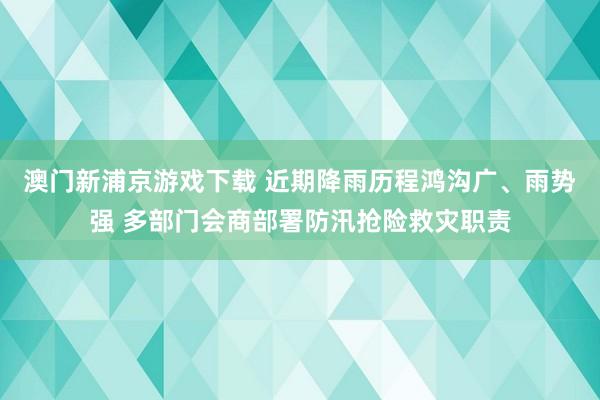 澳门新浦京游戏下载 近期降雨历程鸿沟广、雨势强 多部门会商部署防汛抢险救灾职责
