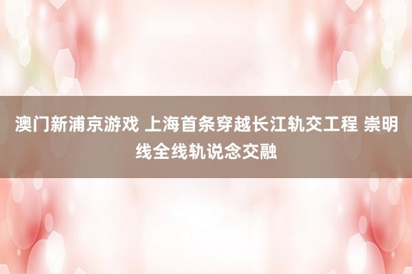 澳门新浦京游戏 上海首条穿越长江轨交工程 崇明线全线轨说念交融