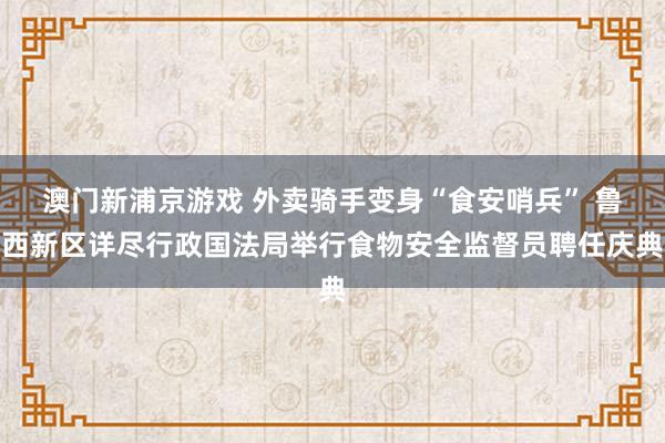 澳门新浦京游戏 外卖骑手变身“食安哨兵” 鲁西新区详尽行政国法局举行食物安全监督员聘任庆典