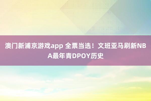 澳门新浦京游戏app 全票当选！文班亚马刷新NBA最年青DPOY历史