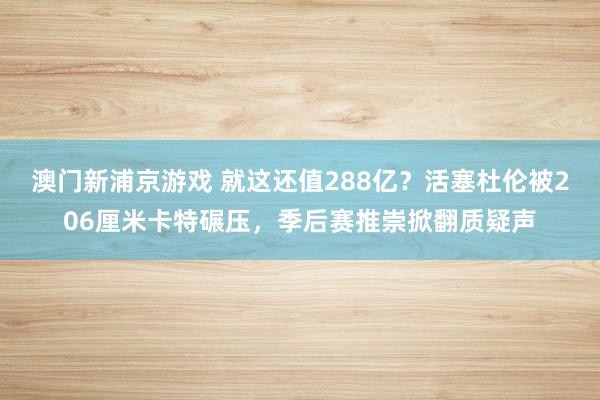 澳门新浦京游戏 就这还值288亿？活塞杜伦被206厘米卡特碾压，季后赛推崇掀翻质疑声
