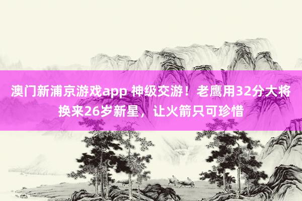 澳门新浦京游戏app 神级交游！老鹰用32分大将换来26岁新星，让火箭只可珍惜