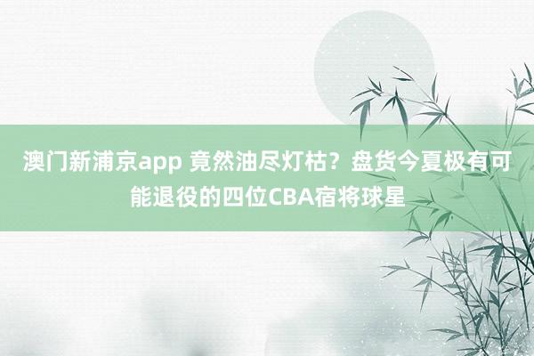 澳门新浦京app 竟然油尽灯枯？盘货今夏极有可能退役的四位CBA宿将球星