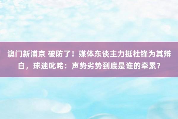 澳门新浦京 破防了！媒体东谈主力挺杜锋为其辩白，球迷叱咤：声势劣势到底是谁的牵累？