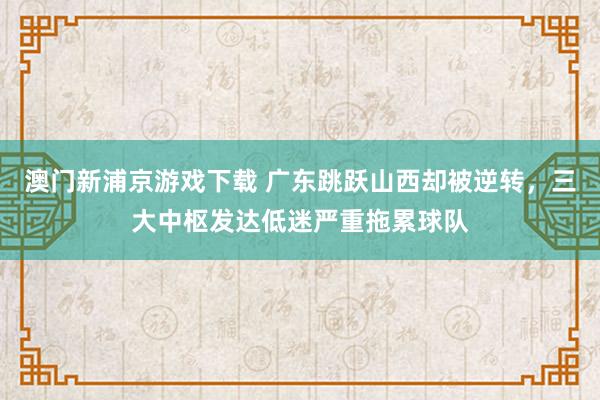 澳门新浦京游戏下载 广东跳跃山西却被逆转，三大中枢发达低迷严重拖累球队