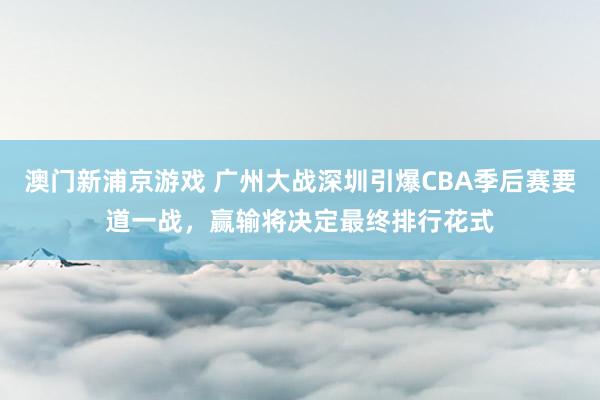 澳门新浦京游戏 广州大战深圳引爆CBA季后赛要道一战，赢输将决定最终排行花式