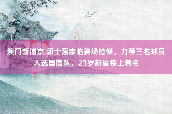 澳门新浦京 郭士强亲临赛场检修，力荐三名球员入选国度队，21岁新星榜上着名
