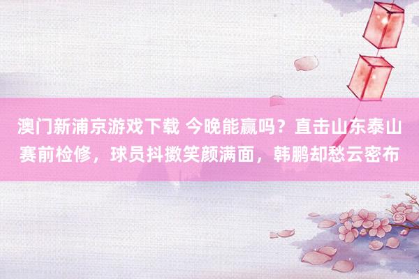 澳门新浦京游戏下载 今晚能赢吗？直击山东泰山赛前检修，球员抖擞笑颜满面，韩鹏却愁云密布