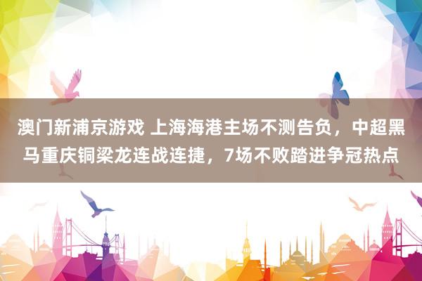 澳门新浦京游戏 上海海港主场不测告负，中超黑马重庆铜梁龙连战连捷，7场不败踏进争冠热点